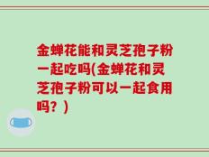 金蝉花能和灵芝孢子粉一起吃吗(金蝉花和灵芝孢子粉可以一起食用吗？)