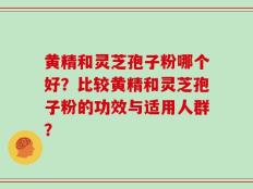 黄精和灵芝孢子粉哪个好？比较黄精和灵芝孢子粉的功效与适用人群？