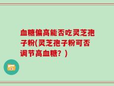 血糖偏高能否吃灵芝孢子粉(灵芝孢子粉可否调节高血糖？)