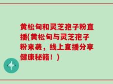 黄松甸和灵芝孢子粉直播(黄松甸与灵芝孢子粉来袭，线上直播分享健康秘籍！)