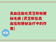 高血压能吃灵芝粉和便秘毛病 (灵芝粉在高血压和便秘治疗中的作用)