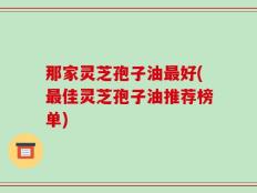 那家灵芝孢子油最好(最佳灵芝孢子油推荐榜单)
