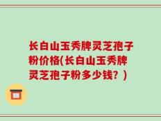 长白山玉秀牌灵芝孢子粉价格(长白山玉秀牌灵芝孢子粉多少钱？)