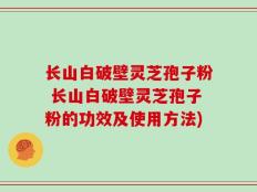 长山白破壁灵芝孢子粉 长山白破壁灵芝孢子粉的功效及使用方法)
