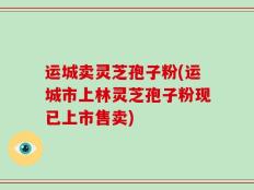 运城卖灵芝孢子粉(运城市上林灵芝孢子粉现已上市售卖)