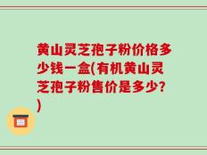 黄山灵芝孢子粉价格多少钱一盒(有机黄山灵芝孢子粉售价是多少？)