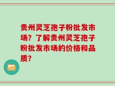 贵州灵芝孢子粉批发市场？了解贵州灵芝孢子粉批发市场的价格和品质？