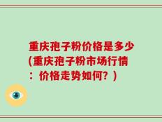 重庆孢子粉价格是多少(重庆孢子粉市场行情：价格走势如何？)