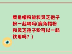 鹿角帽粉能和灵芝孢子粉一起喝吗(鹿角帽粉和灵芝孢子粉可以一起饮用吗？)