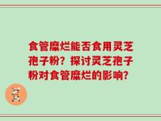 食管糜烂能否食用灵芝孢子粉？探讨灵芝孢子粉对食管糜烂的影响？