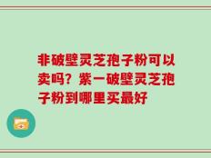 非破壁灵芝孢子粉可以卖吗？紫一破壁灵芝孢子粉到哪里买最好