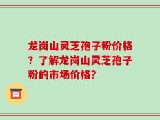 龙岗山灵芝孢子粉价格？了解龙岗山灵芝孢子粉的市场价格？