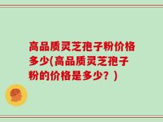高品质灵芝孢子粉价格多少(高品质灵芝孢子粉的价格是多少？)