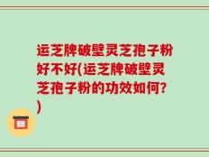 运芝牌破壁灵芝孢子粉好不好(运芝牌破壁灵芝孢子粉的功效如何？)