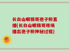 长白山眼镜哥孢子粉直播(长白山眼镜哥现场播出孢子粉神秘过程)