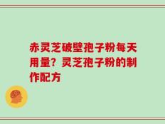赤灵芝破壁孢子粉每天用量？灵芝孢子粉的制作配方