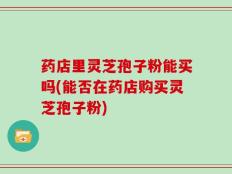 药店里灵芝孢子粉能买吗(能否在药店购买灵芝孢子粉)
