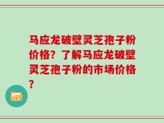 马应龙破壁灵芝孢子粉价格？了解马应龙破壁灵芝孢子粉的市场价格？