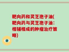 靶向药和灵芝孢子油(靶向药与灵芝孢子油：相辅相成的肿瘤治疗策略)