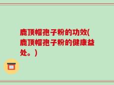 鹿顶帽孢子粉的功效(鹿顶帽孢子粉的健康益处。)