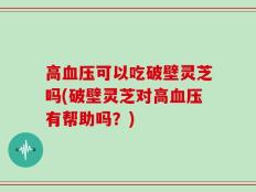 高血压可以吃破壁灵芝吗(破壁灵芝对高血压有帮助吗？)