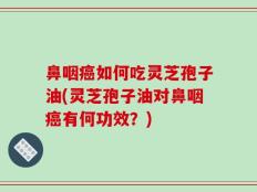 鼻咽癌如何吃灵芝孢子油(灵芝孢子油对鼻咽癌有何功效？)