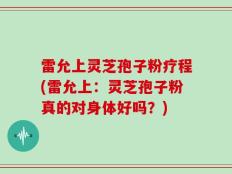 雷允上灵芝孢子粉疗程(雷允上：灵芝孢子粉真的对身体好吗？)