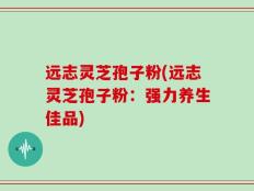 远志灵芝孢子粉(远志灵芝孢子粉：强力养生佳品)