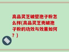 高品灵芝破壁孢子粉怎么样(高品灵芝壳破孢子粉的功效与效果如何？)