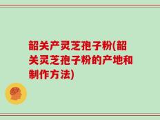 韶关产灵芝孢子粉(韶关灵芝孢子粉的产地和制作方法)