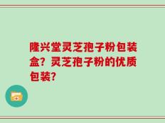 隆兴堂灵芝孢子粉包装盒？灵芝孢子粉的优质包装？