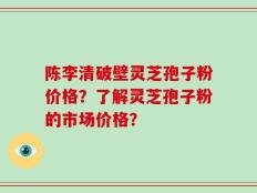 陈李清破壁灵芝孢子粉价格？了解灵芝孢子粉的市场价格？