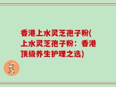 香港上水灵芝孢子粉(上水灵芝孢子粉：香港顶级养生护理之选)