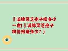 靑溪牌灵芝孢子粉多少一盒(靑溪牌灵芝孢子粉价格是多少？)