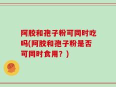 阿胶和孢子粉可同时吃吗(阿胶和孢子粉是否可同时食用？)
