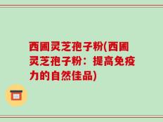 西圃灵芝孢子粉(西圃灵芝孢子粉：提高免疫力的自然佳品)