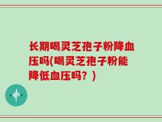 长期喝灵芝孢子粉降血压吗(喝灵芝孢子粉能降低血压吗？)