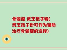 骨髓瘤 灵芝孢子粉(灵芝孢子粉可作为辅助治疗骨髓瘤的选择)