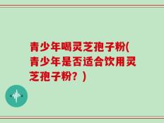 青少年喝灵芝孢子粉(青少年是否适合饮用灵芝孢子粉？)