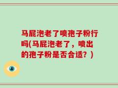 马屁泡老了喷孢子粉行吗(马屁泡老了，喷出的孢子粉是否合适？)