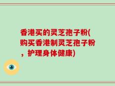 香港买的灵芝孢子粉(购买香港制灵芝孢子粉，护理身体健康)