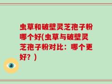 虫草和破壁灵芝孢子粉哪个好(虫草与破壁灵芝孢子粉对比：哪个更好？)