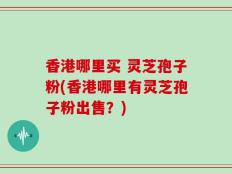 香港哪里买 灵芝孢子粉(香港哪里有灵芝孢子粉出售？)