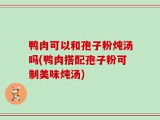 鸭肉可以和孢子粉炖汤吗(鸭肉搭配孢子粉可制美味炖汤)