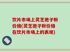 饮片市场上灵芝孢子粉价格(灵芝孢子粉价格在饮片市场上的表现)