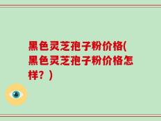黑色灵芝孢子粉价格(黑色灵芝孢子粉价格怎样？)