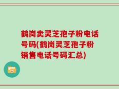 鹤岗卖灵芝孢子粉电话号码(鹤岗灵芝孢子粉销售电话号码汇总)