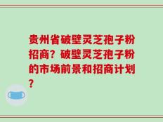 贵州省破壁灵芝孢子粉招商？破壁灵芝孢子粉的市场前景和招商计划？