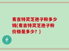 麦吉特灵芝孢子粉多少钱(麦吉特灵芝孢子粉价格是多少？)