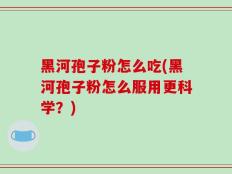 黑河孢子粉怎么吃(黑河孢子粉怎么服用更科学？)